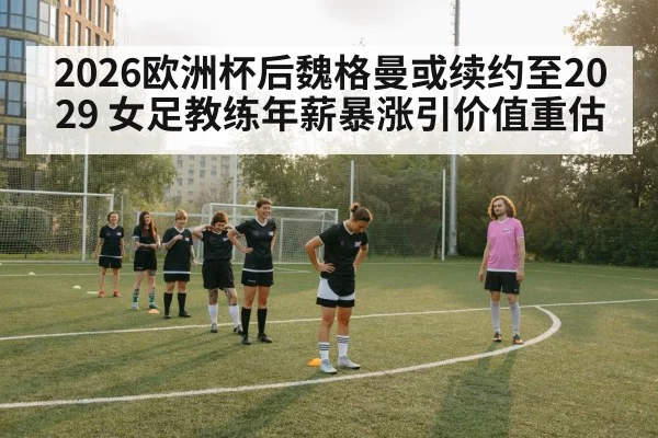 2026欧洲杯后魏格曼或续约至2029 女足教练年薪暴涨引价值重估