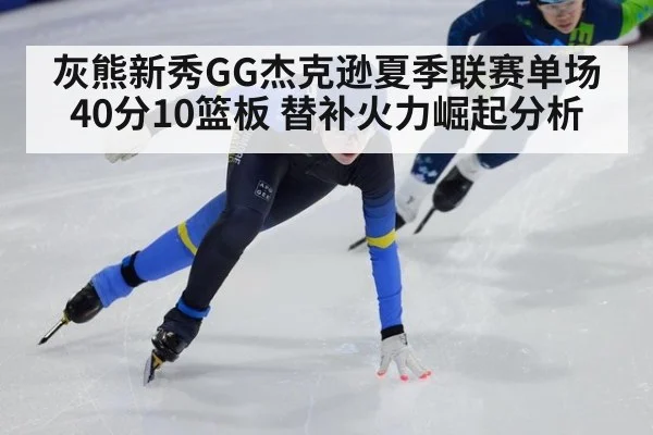 灰熊新秀GG杰克逊夏季联赛单场40分10篮板 替补火力崛起分析