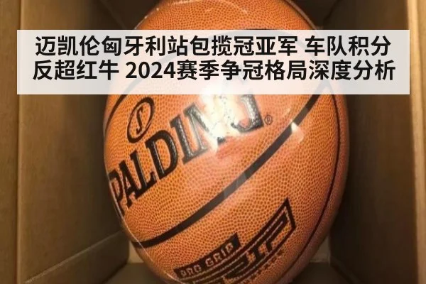 迈凯伦匈牙利站包揽冠亚军 车队积分反超红牛 2024赛季争冠格局深度分析