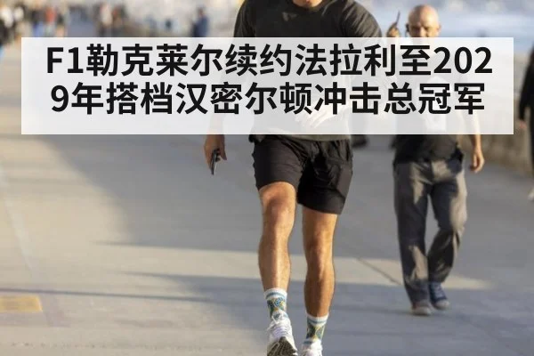 F1勒克莱尔续约法拉利至2029年搭档汉密尔顿冲击总冠军