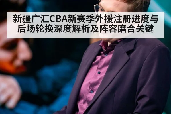 新疆广汇CBA新赛季外援注册进度与后场轮换深度解析及阵容磨合关键